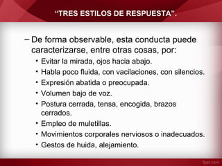 “TRES ESTILOS DE RESPUESTA”.
– De forma observable, esta conducta puede
caracterizarse, entre otras cosas, por:
• Evitar la mirada, ojos hacia abajo.
• Habla poco fluida, con vacilaciones, con silencios.
• Expresión abatida o preocupada.
• Volumen bajo de voz.
• Postura cerrada, tensa, encogida, brazos
cerrados.
• Empleo de muletillas.
• Movimientos corporales nerviosos o inadecuados.
• Gestos de huida, alejamiento.
 