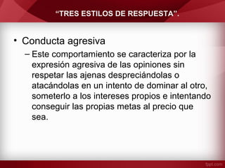 “TRES ESTILOS DE RESPUESTA”.
• Conducta agresiva
– Este comportamiento se caracteriza por la
expresión agresiva de las opiniones sin
respetar las ajenas despreciándolas o
atacándolas en un intento de dominar al otro,
someterlo a los intereses propios e intentando
conseguir las propias metas al precio que
sea.
 