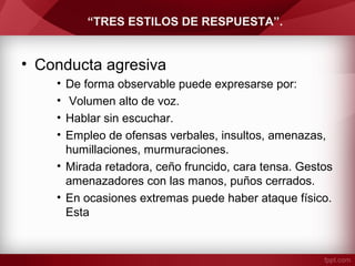 “TRES ESTILOS DE RESPUESTA”.
• Conducta agresiva
• De forma observable puede expresarse por:
• Volumen alto de voz.
• Hablar sin escuchar.
• Empleo de ofensas verbales, insultos, amenazas,
humillaciones, murmuraciones.
• Mirada retadora, ceño fruncido, cara tensa. Gestos
amenazadores con las manos, puños cerrados.
• En ocasiones extremas puede haber ataque físico.
Esta
 