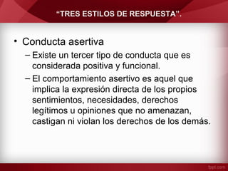 “TRES ESTILOS DE RESPUESTA”.
• Conducta asertiva
– Existe un tercer tipo de conducta que es
considerada positiva y funcional.
– El comportamiento asertivo es aquel que
implica la expresión directa de los propios
sentimientos, necesidades, derechos
legítimos u opiniones que no amenazan,
castigan ni violan los derechos de los demás.
 