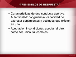 “TRES ESTILOS DE RESPUESTA”.
– Características de una conducta asertiva:
Autenticidad: congruencia, capacidad de
expresar sentimientos y actitudes que existen
en uno.
– Aceptación incondicional: aceptar al otro
como ser único, tal como es.
 