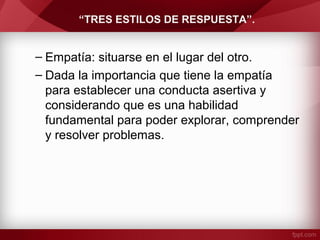 “TRES ESTILOS DE RESPUESTA”.
– Empatía: situarse en el lugar del otro.
– Dada la importancia que tiene la empatía
para establecer una conducta asertiva y
considerando que es una habilidad
fundamental para poder explorar, comprender
y resolver problemas.
 