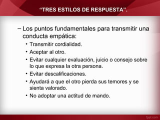 “TRES ESTILOS DE RESPUESTA”.
– Los puntos fundamentales para transmitir una
conducta empática:
• Transmitir cordialidad.
• Aceptar al otro.
• Evitar cualquier evaluación, juicio o consejo sobre
lo que expresa la otra persona.
• Evitar descalificaciones.
• Ayudará a que el otro pierda sus temores y se
sienta valorado.
• No adoptar una actitud de mando.
 