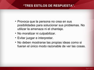 “TRES ESTILOS DE RESPUESTA”.
• Provoca que la persona no crea en sus
posibilidades para solucionar sus problemas. No
utilizar la amenaza ni el chantaje.
• No moralizar ni culpabilizar.
• Evitar juzgar e interpretar.
• No deben mostrarse las propias ideas como si
fueran el único modo razonable de ver las cosas.
 