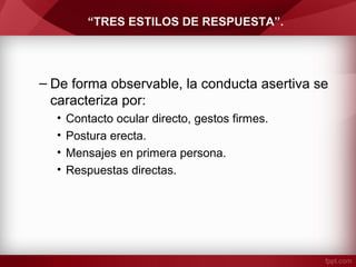 “TRES ESTILOS DE RESPUESTA”.
– De forma observable, la conducta asertiva se
caracteriza por:
• Contacto ocular directo, gestos firmes.
• Postura erecta.
• Mensajes en primera persona.
• Respuestas directas.
 