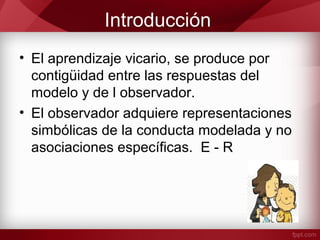 Introducción
• El aprendizaje vicario, se produce por
contigüidad entre las respuestas del
modelo y de l observador.
• El observador adquiere representaciones
simbólicas de la conducta modelada y no
asociaciones específicas. E - R
 