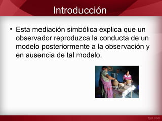 Introducción
• Esta mediación simbólica explica que un
observador reproduzca la conducta de un
modelo posteriormente a la observación y
en ausencia de tal modelo.
 