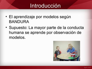 Introducción
• El aprendizaje por modelos según
BANDURA
• Supuesto: La mayor parte de la conducta
humana se aprende por observación de
modelos.
 