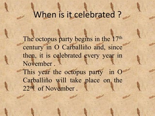 When is it celebrated ?
The octopus party begins in the 17th
century in O Carballiño and, since
then, it is celebrated every year in
November .
This year the octopus party in O
Carballiño will take place on the
22nd of November .