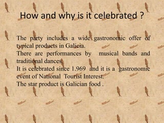 How and why is it celebrated ?
The party includes a wide gastronomic offer of
typical products in Galicia.
There are performances by musical bands and
traditional dances.
It is celebrated since 1.969 and it is a gastronomic
event of National Tourist Interest.
The star product is Galician food .