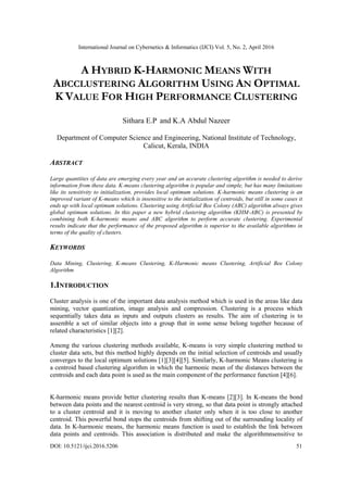 International Journal on Cybernetics & Informatics (IJCI) Vol. 5, No. 2, April 2016
DOI: 10.5121/ijci.2016.5206 51
A HYBRID K-HARMONIC MEANS WITH
ABCCLUSTERING ALGORITHM USING AN OPTIMAL
K VALUE FOR HIGH PERFORMANCE CLUSTERING
Sithara E.P and K.A Abdul Nazeer
Department of Computer Science and Engineering, National Institute of Technology,
Calicut, Kerala, INDIA
ABSTRACT
Large quantities of data are emerging every year and an accurate clustering algorithm is needed to derive
information from these data. K-means clustering algorithm is popular and simple, but has many limitations
like its sensitivity to initialization, provides local optimum solutions. K-harmonic means clustering is an
improved variant of K-means which is insensitive to the initialization of centroids, but still in some cases it
ends up with local optimum solutions. Clustering using Artificial Bee Colony (ABC) algorithm always gives
global optimum solutions. In this paper a new hybrid clustering algorithm (KHM-ABC) is presented by
combining both K-harmonic means and ABC algorithm to perform accurate clustering. Experimental
results indicate that the performance of the proposed algorithm is superior to the available algorithms in
terms of the quality of clusters.
KEYWORDS
Data Mining, Clustering, K-means Clustering, K-Harmonic means Clustering, Artificial Bee Colony
Algorithm
1.INTRODUCTION
Cluster analysis is one of the important data analysis method which is used in the areas like data
mining, vector quantization, image analysis and compression. Clustering is a process which
sequentially takes data as inputs and outputs clusters as results. The aim of clustering is to
assemble a set of similar objects into a group that in some sense belong together because of
related characteristics [1][2].
Among the various clustering methods available, K-means is very simple clustering method to
cluster data sets, but this method highly depends on the initial selection of centroids and usually
converges to the local optimum solutions [1][3][4][5]. Similarly, K-harmonic Means clustering is
a centroid based clustering algorithm in which the harmonic mean of the distances between the
centroids and each data point is used as the main component of the performance function [4][6].
K-harmonic means provide better clustering results than K-means [2][3]. In K-means the bond
between data points and the nearest centroid is very strong, so that data point is strongly attached
to a cluster centroid and it is moving to another cluster only when it is too close to another
centroid. This powerful bond stops the centroids from shifting out of the surrounding locality of
data. In K-harmonic means, the harmonic means function is used to establish the link between
data points and centroids. This association is distributed and make the algorithmnsensitive to
 
