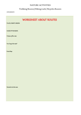 NATURE ACTIVITIES
Trekking Routes/Hikingtrails/ Bicycles Routes
STUDENT:
WORKSHEET ABOUT ROUTES
PLACE, COUNTY, REGION:
NAME OFTHE ROUTE:
Distance of the route:
How long is the route?
Route Map:
Material to do the route:
 