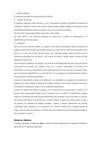  Edad de prueba
La edad para pruebas de resistencia será de 28 días.
 Número de ensayos
El Ingeniero Inspector puede efectuar si cree conveniente un número razonable de pruebas de
compresión durante el proceso de la obra; dichas pruebas deben realizarse de acuerdo con las
especificaciones dadas en edad de prueba, y serán por cuenta del Contratista.
No menos de 3 especímenes deben usarse para cada prueba.
Por cada 200 m3
de concreto estructural se tomará por lo menos 12 especímenes o 12
especímenes por día de vaciado.
 Aceptación
Para el caso de concreto armado, se requiere como base de aceptación que el promedio de
cualquier grupo de 5 ensayos de resistencia sea igual o mayor que la resistencia especificada en los
planos y no más de un 20% de los ensayos de resistencia, tengan valores menores que la
resistencia especificada en los planos. Esto cuando se refiere a diseño, según la parte IV-A del
Reglamento del ACI-318.
Para estructuras diseñadas de acuerdo a la parte IV-B del Reglamento ACI-318 y para estructuras
pretensadas, el promedio de cualquier grupo de 3 ensayos consecutivos de resistencia de
especímenes curados en el laboratorio que representan cada clase de concreto será igual o mayor
que la resistencia especificada; y no más del 10% de los ensayos de resistencia tendrán valores
menores que la resistencia especificada.
Cuando los especímenes curados en el Laboratorio, no cumplieran los requisitos de resistencia, el
Ingeniero de Control tendrá el derecho de ordenar cambios en el concreto suficiente como para
incrementar la resistencia y cumplir con los requisitos especificados.
Cuando en opinión del Ingeniero Inspector, las resistencias de los especímenes curados en el
campo están excesivamente debajo de las resistencia de los curados en el laboratorio, pueden
exigirse al Contratista que mejore los procedimientos para proteger y curar el concreto, en caso de
que muestre deficiencias en la protección y curado el Ingeniero Supervisor puede requerir ensayos
de acuerdo con “Métodos de obtener, proteger , reparar y ensayar especímenes de concreto
endurecidos para resistencia a la compresión y a la flexión” (ASTM-C-42) u ordenar prueba de
carga, como se indica el capítulo de 2 del (ACI 318), para aquella porción de la estructura donde ha
sido colocado el concreto.
Método de Medición.
El trabajo ejecutado se medirá en (m3) en forma manual, ordenado por el Ingeniero Residente y
aprobado por el Ingeniero Supervisor.
 