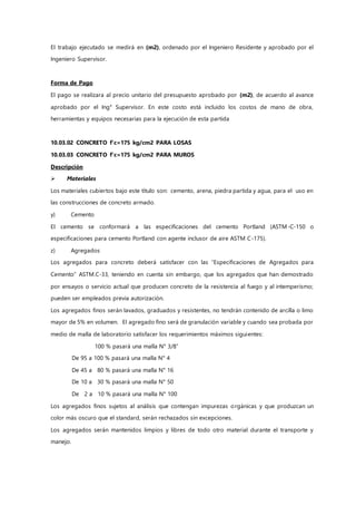 El trabajo ejecutado se medirá en (m2), ordenado por el Ingeniero Residente y aprobado por el
Ingeniero Supervisor.
Forma de Pago
El pago se realizara al precio unitario del presupuesto aprobado por (m2), de acuerdo al avance
aprobado por el Ing° Supervisor. En este costo está incluido los costos de mano de obra,
herramientas y equipos necesarias para la ejecución de esta partida
10.03.02 CONCRETO f'c=175 kg/cm2 PARA LOSAS
10.03.03 CONCRETO f'c=175 kg/cm2 PARA MUROS
Descripción
 Materiales
Los materiales cubiertos bajo este título son: cemento, arena, piedra partida y agua, para el uso en
las construcciones de concreto armado.
y) Cemento
El cemento se conformará a las especificaciones del cemento Portland (ASTM-C-150 o
especificaciones para cemento Portland con agente inclusor de aire ASTM C-175).
z) Agregados
Los agregados para concreto deberá satisfacer con las “Especificaciones de Agregados para
Cemento” ASTM.C-33, teniendo en cuenta sin embargo, que los agregados que han demostrado
por ensayos o servicio actual que producen concreto de la resistencia al fuego y al intemperismo;
pueden ser empleados previa autorización.
Los agregados finos serán lavados, graduados y resistentes, no tendrán contenido de arcilla o limo
mayor de 5% en volumen. El agregado fino será de granulación variable y cuando sea probada por
medio de malla de laboratorio satisfacer los requerimientos máximos siguientes:
100 % pasará una malla N° 3/8”
De 95 a 100 % pasará una malla N° 4
De 45 a 80 % pasará una malla N° 16
De 10 a 30 % pasará una malla N° 50
De 2 a 10 % pasará una malla N° 100
Los agregados finos sujetos al análisis que contengan impurezas orgánicas y que produzcan un
color más oscuro que el standard, serán rechazados sin excepciones.
Los agregados serán mantenidos limpios y libres de todo otro material durante el transporte y
manejo.
 