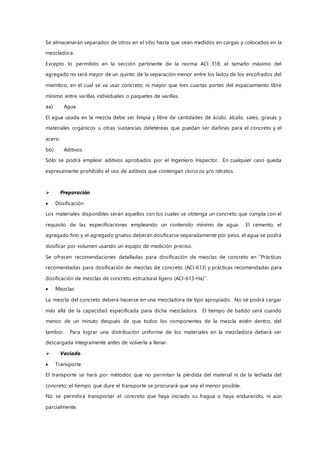 Se almacenarán separados de otros en el sitio hasta que sean medidos en cargas y colocados en la
mezcladora.
Excepto lo permitido en la sección pertinente de la norma ACI 318, el tamaño máximo del
agregado no será mayor de un quinto de la separación menor entre los lados de los encofrados del
miembro, en el cual se va usar concreto; ni mayor que tres cuartas partes del espaciamiento libre
mínimo entre varillas individuales o paquetes de varillas.
aa) Agua
El agua usada en la mezcla debe ser limpia y libre de cantidades de ácido, álcalis, sales, grasas y
materiales orgánicos u otras sustancias deletéreas que puedan ser dañinas para el concreto y el
acero.
bb) Aditivos
Sólo se podrá emplear aditivos aprobados por el Ingeniero Inspector. En cualquier caso queda
expresamente prohibido el uso de aditivos que contengan cloruros y/o nitratos.
 Preparación
 Dosificación
Los materiales disponibles serán aquellos con los cuales se obtenga un concreto que cumpla con el
requisito de las especificaciones empleando un contenido mínimo de agua. El cemento, el
agregado fino y el agregado grueso deberán dosificarse separadamente por peso, el agua se podrá
dosificar por volumen usando un equipo de medición preciso.
Se ofrecen recomendaciones detalladas para dosificación de mezclas de concreto en “Prácticas
recomendadas para dosificación de mezclas de concreto (ACI-613) y prácticas recomendadas para
dosificación de mezclas de concreto estructural ligero (ACI-613-Ha)”.
 Mezclas
La mezcla del concreto deberá hacerse en una mezcladora de tipo apropiado. No se podrá cargar
más allá de la capacidad especificada para dicha mezcladora. El tiempo de batido será cuando
menos de un minuto después de que todos los componentes de la mezcla estén dentro, del
tambor. Para lograr una distribución uniforme de los materiales en la mezcladora deberá ser
descargada íntegramente antes de volverla a llenar.
 Vaciado
 Transporte
El transporte se hará por métodos que no permitan la pérdida del material ni de la lechada del
concreto; el tiempo que dure el transporte se procurará que sea el menor posible.
No se permitirá transportar el concreto que haya iniciado su fragua o haya endurecido, ni aún
parcialmente.
 