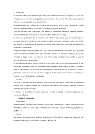  Colocación
El concreto deberá ser conducido para todo uso desde la mezcladora al lugar de vaciado por
métodos que no produzca segregación de los materiales. El concreto deberá ser depositado tan
próximo como sea posible de su posición final.
El llenado deberá ser realizado en forma tal que el concreto esté en todo momento en estado
plástico y fluya rápidamente en todos los rincones y ángulos de las formas.
Todo el concreto será consolidado por medio de vibradores mecánicos internos aplicados
directamente dentro del concreto en posición vertical. (Vibrador de aguja).
La intensidad y duración de la vibración será suficiente para lograr que el concreto fluya, se
compacte totalmente y embona a las armaduras, tubos, conductos, manguitos y otra obra similar.
Los vibradores sin embargo, no deberán ser usados para mover el concreto, sino a una pequeña
distancia horizontalmente.
El aparato vibrador deberá penetrar en la capa colocada previamente para que las dos capas sean
adecuadamente consolidadas juntas, pero no deberá penetrar en las capas más bajas, que ya han
obtenido la fragua inicial. La vibración será interrumpida inmediatamente cuando un viso de
mortero aparezca en la superficie.
Se deberá disponer de un número suficiente de vibradores para proporcionar la seguridad de que
el concreto que llegue pueda ser compactado adecuadamente dentro de los primeros 15 minutos
después de colocado. La vibración será suplementada si es necesario por un varillado a mano o
paleteado, sobre todo en las esquinas y ángulos de los encofrados, mientras el concreto se
encuentre en el estado plástico y trabajable.
 Curado
El curado se deberá iniciar poco después de la operación del vibrado. El concreto se mantendrá
húmedo por lo menos durante los 7 primeros días después del vaciado, utilizando cualquier
sistema que la práctica aconseja.
En el caso de superficies verticales; columnas y muros, el curado se efectuará aplicando una
membrana selladora.
 Prueba de resistencia
 Especimenes
Los especimenes para verificar la resistencia del concreto serán hechos y curados de acuerdo con el
“Método de fabricación en el sitio y curado del espécimen para ensayos de flexión y compresión”.
ASTMC – 31.
 Ensayo
Las pruebas de resistencia se harán de acuerdo con el “Método de ensayos de resistencia a la
compresión de cilindros de concreto moldeado” ASTM C-39.
 