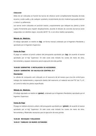 Colocación
Antes de ser colocadas en función las barras de refuerzo serán completamente limpiadas de toda
escama y oxido suelto, y de cualquier suciedad y recubrimiento de otro material que pueda destruir
o reducir su adherencia.
Las barras serán colocadas en posición exacta y espaciamiento que indiquen los planos y serán
sujetos firmemente para impedir desplazamiento, durante el vibrado de concreto, las barras serán
aseguradas con alambre negro, recocido del N° 16, o con otros medios apropiados.
Método de Medición.
El trabajo ejecutado se medirá en (kg) en forma manual, ordenado por el Ingeniero Residente y
aprobado por el Ingeniero Supervisor.
Forma de Pago
El pago se realizara al precio unitario del presupuesto aprobado por (kg), de acuerdo al avance
aprobado por el Ing° Supervisor. En este costo esta incluido los costos de mano de obra,
herramientas y equipos necesarias para la ejecución de esta partida
10.04.00 SUMINISTRO E INSTALACION DE ACCESORIOS
10.04.01 SUMINISTRO DE VALVULA DE CONTROL Ø 3"
Descripción:
La válvula de compuerta será colocado en el reservorio de tal manera que sirva de control para
trabajos de mantenimiento y reparación dentro del reservorio, el material será de F°G° de 3” y 4”,
así como lo indica los planos especificado.
Método de Medición.
El trabajo ejecutado se medirá en (global), ordenado por el Ingeniero Residente y aprobado por el
Ingeniero Supervisor.
Forma de Pago
El pago se realizara al precio unitario del presupuesto aprobado por (global), de acuerdo al avance
aprobado por el Ing° Supervisor. En este costo esta incluido los costos de mano de obra,
herramientas y Materiales necesarias para la ejecución de esta partida
10.05.00 REVOQUES Y ENLUCIDOS
10.05.01 TARRAJEO EN MUROS EXTERIORES
 