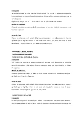 Descripción
Se deberán tarrajear las caras interiores de las paredes con mezcla 1:2 cemento arena y aditivo
impermeabilizante en proporción según indicaciones del manual del fabricante, debiendo tener un
acabado pulido.
El grosor del tarrajeo será de 1.5 cm en toda su área de aplicación de este mortero.
Método de Medición.
El trabajo ejecutado se medirá en (m2), ordenado por el Ingeniero Residente y aprobado por el
Ingeniero Supervisor.
Forma de Pago
El pago se realizara al precio unitario del presupuesto aprobado por (m2), de acuerdo al avance
aprobado por el Ing° Supervisor. En este costo esta incluido los costos de mano de obra,
herramientas y equipos necesarias para la ejecución de esta partida
11.00.00 CRUCE AEREO (06 UND)
11.01.00 OBRAS PRELIMINARES
11.01.01 LIMPIEZA DE TERRENO MANUAL
Descripción
Son trabajos de limpieza del terreno considerados en este rubro: eliminación de desmonte,
extracción de malezas, raíces y todo elemento que puede causar una descontinuación en el trazo
y/o replanteo
Método de Medición.
El trabajo ejecutado se medirá en (m2) en forma manual, ordenado por el Ingeniero Residente y
aprobado por el Ingeniero Supervisor
Forma de Pago
El pago se realizara al precio unitario del presupuesto aprobado por (m2), de acuerdo al avance
aprobado por el Ing° Supervisor. En este costo esta incluido los costos de mano de obra y
herramientas necesarias para la ejecución de esta partida.
11.01.02 TRAZO Y REPLANTEO
Descripción
Los trabajos topográficos necesarios para el trazo y replanteo de la obra, tales como: ubicación y
fijación de ejes y líneas de referencia por medio de puntos ubicados en elementos inamovibles. Los
 