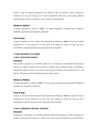 niveles y cotas de referencia indicados en los Planos se fijan de acuerdo a estos y después se
verificaran las cotas del terreno, etc. El trazo, alineamiento, distancias y otros datos, deberán
ajustarse previa revisión y verificación de los cálculos correspondientes.
Método de Medición.
El trabajo ejecutado se medirá en (m2) con equipo topográfico, ordenado por el Ingeniero
Residente y aprobado por el Ingeniero Supervisor
Forma de Pago
El pago se realizara al precio unitario del presupuesto aprobado por (m2), de acuerdo al avance
aprobado por el Ing° Supervisor. En este costo esta incluido los costos de mano de obra,
herramientas y equipos necesarias para la ejecución de esta partida
11.02.00 M0VIMIENTO DE TIERRAS
11.02.01 EXCAVACIÓN MANUAL
Descripción
Esta partida se ejecutará con bastante cuidado de no sobrepasar la profundidad necesaria para
alcanzar los niveles de diseño de la estructura, cualquier sobre excavación mayor será rellenada,
debiéndose rellenar el exceso con concreto pobre de una resistencia a la compresión de f’c = 100
kg/cm2
. El fondo de la excavación deberá quedar limpio y parejo.
Método de Medición.
El trabajo ejecutado se medirá en (m3) en forma manual, ordenado por el Ingeniero Residente y
aprobado por el Ingeniero Supervisor.
Forma de Pago
El pago se realizara al precio unitario del presupuesto aprobado por (m3), de acuerdo al avance
aprobado por el Ing° Supervisor. En este costo esta incluido los costos de mano de obra,
herramientas y equipos necesarias para la ejecución de esta partida.
11.02.02 ELIMINACION MATERIAL EXCEDENTE
Descripción
Comprende la eliminación del material excedente determinado después de haber efectuado las
partidas de excavaciones, nivelación y rellenos de la obra, así como la eliminación de desperdicios
 