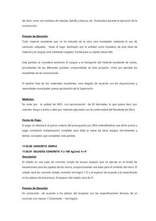 de obra como son residuos de mezclas, ladrillo y basura, etc. Producidos durante la ejecución de la
construcción.
Proceso de Ejecución
Todo material excedente que se ha extraído de la obra será trasladado mediante el uso de
camiones volquetes, hasta el lugar destinado por la entidad como botadero de esta clase de
material y el carguío será mediante cargador frontal para su rápido desarrollo.
Esta partida se considera asimismo el carguío y el transporte del material excedente de cortes,
procedentes de las diferentes partidas comprendidas en este proyecto, como por ejemplo los
excedentes de las excavaciones.
El destino final de los materiales excedentes, será elegido de acuerdo con las disposiciones y
necesidades municipales previa aprobación de la Supervisión.
Medición.
Se mide por la unidad de (M3) con aproximación de 02 decimales, lo que quiere decir por
volumen (largo x ancho x alto) por metrado ejecutado con la conformidad del Residente de Obra.
Forma de Pago.
El pago se efectuará al precio unitario del presupuesto por (M3) entendiéndose que dicho precio y
pago constituirá compensación completa para toda la mano de obra, equipo, herramientas y
demás conceptos que completan esta partida.
11.03.00 CONCRETO SIMPLE
11.03.01 SOLADOS CONCRETO f'c=100 kg/cm2 h=4"
Descripción
El solado es una capa de concreto simple de escaso espesor que se ejecuta en el fondo de
excavaciones para las zapatas de los muros, proporcionando una base para el cimiento del muro. El
solado será de concreto simple, cemento hormigón 1:12 y el espesor de acuerdo a lo especificado
en los planos de estructuras. El espesor del solado será de 4”.
Proceso de Ejecución
Se construirán de acuerdo a los planos del proyecto con las especificaciones técnicas de un
concreto con mezcla 1:12(cemento – hormigón).
 