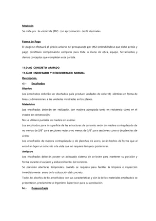 Medición
Se mide por la unidad de (M2) con aproximación de 02 decimales.
Forma de Pago
El pago se efectuará al precio unitario del presupuesto por (M2) entendiéndose que dicho precio y
pago constituirá compensación completa para toda la mano de obra, equipo, herramientas y
demás conceptos que completan esta partida.
11.04.00 CONCRETO ARMADO
11.04.01 ENCOFRADO Y DESENCOFRADO NORMAL
Descripción.
a).- Encofrados
Diseños
Los encofrados deberán ser diseñados para producir unidades de concreto idénticas en forma de
líneas y dimensiones a las unidades mostradas en los planos.
Materiales
Los encofrados deberán ser realizados con madera apropiada tanto en resistencia como en el
estado de conservación.
No se utilizará puntales de madera sin aserrar.
Los encofrados para la superficie de las estructuras de concreto serán de madera contraplacada de
no menos de 5/8” para secciones rectas y no menos de 3/8” para secciones curva o de planchas de
acero.
Los encofrados de madera contraplacada o de planchas de acero, serán hechos de forma que al
encofrar dejen un concreto a la vista que no requiera tarrajeos posteriores.
Arriostre
Los encofrados deberán poseer un adecuado sistema de arriostre para mantener su posición y
forma durante el vaciado y endurecimiento del concreto.
Se preverán aberturas temporales, cuando se requiera para facilitar la limpieza e inspección
inmediatamente antes de la colocación del concreto.
Todos los diseños de los encofrados con sus características y con la de los materiales empleados se
presentarán, previamente al Ingeniero Supervisor para su aprobación.
b).- Desencofrado
 