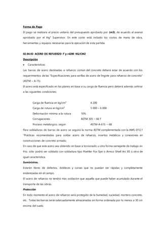 Forma de Pago
El pago se realizara al precio unitario del presupuesto aprobado por (m3), de acuerdo al avance
aprobado por el Ing° Supervisor. En este costo está incluido los costos de mano de obra,
herramientas y equipos necesarias para la ejecución de esta partida.
02.04.03 ACERO DE REFUERZO F`y=4200 KG/CM2
Descripción
 Características
Las barras de acero destinadas a refuerzo común del concreto deberá estar de acuerdo con los
requerimientos de las “Especificaciones para varillas de acero de lingote para refuerzo de concreto”
(ASTM – A-15).
El acero está especificado en los planos en base a su carga de fluencia pero deberá además ceñirse
a las siguientes condiciones;
Carga de fluencia en kg/cm2
4 200
Carga de rotura en kg/cm2
5 000 – 6 000
Deformación mínima a la rotura 10%
Corrugaciones ASTM 305 – 66 T
Proceso metalúrgico, según ASTM-A-615 – 68
Para soldaduras de barras de acero se seguirá la norma ASTM complementada con la AWS-D12,1
“Prácticas recomendadas para soldar acero de refuerzo, insertos metálicos y conexiones en
construcciones de concreto armado.
En caso de que este acero sea obtenido en base a torsionado u otra forma semejante de trabajo en
frío, sólo podrá ser soldado con soldadura tipo Poehler Fox Spe o Armco Shiell Arc 85 ú otr a de
igual característica.
Suministros.
Estarán libres de defectos, dobleces y curvas que no puedan ser rápidas y completamente
enderezadas en el campo.
El acero de refuerzo no tendrá más oxidación que aquella que puede haber acumulado durante el
transporte de las obras.
Protección
En todo momento el acero de refuerzo será protegido de la humedad, suciedad, mortero concreto,
etc. Todas las barras serán adecuadamente almacenadas en forma ordenada por lo menos a 30 cm
encima del suelo.
 