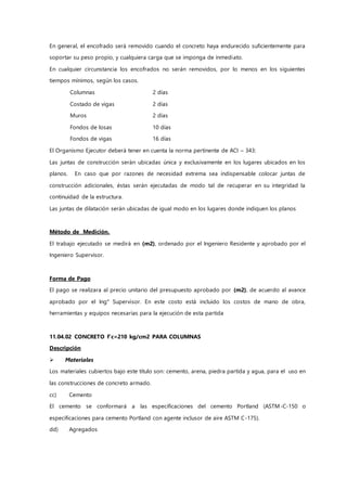 En general, el encofrado será removido cuando el concreto haya endurecido suficientemente para
soportar su peso propio, y cualquiera carga que se imponga de inmediato.
En cualquier circunstancia los encofrados no serán removidos, por lo menos en los siguientes
tiempos mínimos, según los casos.
Columnas 2 días
Costado de vigas 2 días
Muros 2 días
Fondos de losas 10 días
Fondos de vigas 16 días
El Organismo Ejecutor deberá tener en cuenta la norma pertinente de ACI – 343:
Las juntas de construcción serán ubicadas única y exclusivamente en los lugares ubicados en los
planos. En caso que por razones de necesidad extrema sea indispensable colocar juntas de
construcción adicionales, éstas serán ejecutadas de modo tal de recuperar en su integridad la
continuidad de la estructura.
Las juntas de dilatación serán ubicadas de igual modo en los lugares donde indiquen los planos
Método de Medición.
El trabajo ejecutado se medirá en (m2), ordenado por el Ingeniero Residente y aprobado por el
Ingeniero Supervisor.
Forma de Pago
El pago se realizara al precio unitario del presupuesto aprobado por (m2), de acuerdo al avance
aprobado por el Ing° Supervisor. En este costo está incluido los costos de mano de obra,
herramientas y equipos necesarias para la ejecución de esta partida
11.04.02 CONCRETO f'c=210 kg/cm2 PARA COLUMNAS
Descripción
 Materiales
Los materiales cubiertos bajo este título son: cemento, arena, piedra partida y agua, para el uso en
las construcciones de concreto armado.
cc) Cemento
El cemento se conformará a las especificaciones del cemento Portland (ASTM-C-150 o
especificaciones para cemento Portland con agente inclusor de aire ASTM C-175).
dd) Agregados
 