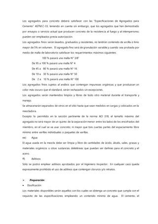 Los agregados para concreto deberá satisfacer con las “Especificaciones de Agregados para
Cemento” ASTM.C-33, teniendo en cuenta sin embargo, que los agregados que han demostrado
por ensayos o servicio actual que producen concreto de la resistencia al fuego y al intemperismo;
pueden ser empleados previa autorización.
Los agregados finos serán lavados, graduados y resistentes, no tendrán contenido de arcilla o limo
mayor de 5% en volumen. El agregado fino será de granulación variable y cuando sea probada por
medio de malla de laboratorio satisfacer los requerimientos máximos siguientes:
100 % pasará una malla N° 3/8”
De 95 a 100 % pasará una malla N° 4
De 45 a 80 % pasará una malla N° 16
De 10 a 30 % pasará una malla N° 50
De 2 a 10 % pasará una malla N° 100
Los agregados finos sujetos al análisis que contengan impurezas orgánicas y que produzcan un
color más oscuro que el standard, serán rechazados sin excepciones.
Los agregados serán mantenidos limpios y libres de todo otro material durante el transporte y
manejo.
Se almacenarán separados de otros en el sitio hasta que sean medidos en cargas y colocados en la
mezcladora.
Excepto lo permitido en la sección pertinente de la norma ACI 318, el tamaño máximo del
agregado no será mayor de un quinto de la separación menor entre los lados de los encofrados del
miembro, en el cual se va usar concreto; ni mayor que tres cuartas partes del espaciamiento libre
mínimo entre varillas individuales o paquetes de varillas.
ee) Agua
El agua usada en la mezcla debe ser limpia y libre de cantidades de ácido, álcalis, sales, grasas y
materiales orgánicos u otras sustancias deletéreas que puedan ser dañinas para el concreto y el
acero.
ff) Aditivos
Sólo se podrá emplear aditivos aprobados por el Ingeniero Inspector. En cualquier caso queda
expresamente prohibido el uso de aditivos que contengan cloruros y/o nitratos.
 Preparación
 Dosificación
Los materiales disponibles serán aquellos con los cuales se obtenga un concreto que cumpla con el
requisito de las especificaciones empleando un contenido mínimo de agua. El cemento, el
 