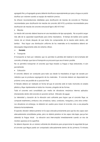 agregado fino y el agregado grueso deberán dosificarse separadamente por peso, el agua se podrá
dosificar por volumen usando un equipo de medición preciso.
Se ofrecen recomendaciones detalladas para dosificación de mezclas de concreto en “Prácticas
recomendadas para dosificación de mezclas de concreto (ACI-613) y prácticas recomendadas para
dosificación de mezclas de concreto estructural ligero (ACI-613-Ha)”.
 Mezclas
La mezcla del concreto deberá hacerse en una mezcladora de tipo apropiado. No se podrá cargar
más allá de la capacidad especificada para dicha mezcladora. El tiempo de batido será cuando
menos de un minuto después de que todos los componentes de la mezcla estén dentro, del
tambor. Para lograr una distribución uniforme de los materiales en la mezcladora deberá ser
descargada íntegramente antes de volverla a llenar.
 Vaciado
 Transporte
El transporte se hará por métodos que no permitan la pérdida del material ni de la lechada del
concreto; el tiempo que dure el transporte se procurará que sea el menor posible.
No se permitirá transportar el concreto que haya iniciado su fragua o haya endurecido, ni aún
parcialmente.
 Colocación
El concreto deberá ser conducido para todo uso desde la mezcladora al lugar de vaciado por
métodos que no produzca segregación de los materiales. El concreto deberá ser depositado tan
próximo como sea posible de su posición final.
El llenado deberá ser realizado en forma tal que el concreto esté en todo momento en estado
plástico y fluya rápidamente en todos los rincones y ángulos de las formas.
Todo el concreto será consolidado por medio de vibradores mecánicos internos aplicados
directamente dentro del concreto en posición vertical. (Vibrador de aguja).
La intensidad y duración de la vibración será suficiente para lograr que el concreto fluya, se
compacte totalmente y embona a las armaduras, tubos, conductos, manguitos y otra obra similar.
Los vibradores sin embargo, no deberán ser usados para mover el concreto, sino a una pequeña
distancia horizontalmente.
El aparato vibrador deberá penetrar en la capa colocada previamente para que las dos capas sean
adecuadamente consolidadas juntas, pero no deberá penetrar en las capas más bajas, que ya han
obtenido la fragua inicial. La vibración será interrumpida inmediatamente cuando un viso de
mortero aparezca en la superficie.
Se deberá disponer de un número suficiente de vibradores para proporcionar la seguridad de que
el concreto que llegue pueda ser compactado adecuadamente dentro de los primeros 15 minutos
 