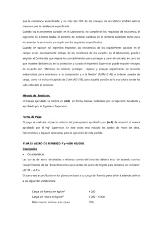 que la resistencia especificada; y no más del 10% de los ensayos de resistencia tendrán valores
menores que la resistencia especificada.
Cuando los especimenes curados en el Laboratorio, no cumplieran los requisitos de resistencia, el
Ingeniero de Control tendrá el derecho de ordenar cambios en el concreto suficiente como para
incrementar la resistencia y cumplir con los requisitos especificados.
Cuando en opinión del Ingeniero Inspector, las resistencias de los especimenes curados en el
campo están excesivamente debajo de las resistencia de los curados en el laboratorio, pueden
exigirse al Contratista que mejore los procedimientos para proteger y curar el concreto, en caso de
que muestre deficiencias en la protección y curado el Ingeniero Supervisor puede requerir ensayos
de acuerdo con “Métodos de obtener, proteger , reparar y ensayar especimenes de concreto
endurecidos para resistencia a la compresión y a la flexión” (ASTM-C-42) u ordenar prueba de
carga, como se indica el capítulo de 2 del (ACI 318), para aquella porción de la estructura donde ha
sido colocado el concreto.
Método de Medición.
El trabajo ejecutado se medirá en (m3) en forma manual, ordenado por el Ingeniero Residente y
aprobado por el Ingeniero Supervisor.
Forma de Pago
El pago se realizara al precio unitario del presupuesto aprobado por (m3), de acuerdo al avance
aprobado por el Ing° Supervisor. En este costo esta incluido los costos de mano de obra,
herramientas y equipos necesarias para la ejecución de esta partida
11.04.03 ACERO DE REFUERZO F`y=4200 KG/CM2
Descripción
 Características
Las barras de acero destinadas a refuerzo común del concreto deberá estar de acuerdo con los
requerimientos de las “Especificaciones para varillas de acero de lingote para refuerzo de concreto”
(ASTM – A-15).
El acero está especificado en los planos en base a su carga de fluencia pero deberá además ceñirse
a las siguientes condiciones;
Carga de fluencia en kg/cm2
4 200
Carga de rotura en kg/cm2
5 000 – 6 000
Deformación mínima a la rotura 10%
 