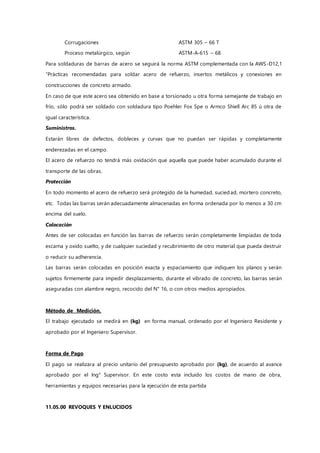 Corrugaciones ASTM 305 – 66 T
Proceso metalúrgico, según ASTM-A-615 – 68
Para soldaduras de barras de acero se seguirá la norma ASTM complementada con la AWS-D12,1
“Prácticas recomendadas para soldar acero de refuerzo, insertos metálicos y conexiones en
construcciones de concreto armado.
En caso de que este acero sea obtenido en base a torsionado u otra forma semejante de trabajo en
frío, sólo podrá ser soldado con soldadura tipo Poehler Fox Spe o Armco Shiell Arc 85 ú otra de
igual característica.
Suministros.
Estarán libres de defectos, dobleces y curvas que no puedan ser rápidas y completamente
enderezadas en el campo.
El acero de refuerzo no tendrá más oxidación que aquella que puede haber acumulado durante el
transporte de las obras.
Protección
En todo momento el acero de refuerzo será protegido de la humedad, suciedad, mortero concreto,
etc. Todas las barras serán adecuadamente almacenadas en forma ordenada por lo menos a 30 cm
encima del suelo.
Colocación
Antes de ser colocadas en función las barras de refuerzo serán completamente limpiadas de toda
escama y oxido suelto, y de cualquier suciedad y recubrimiento de otro material que pueda destruir
o reducir su adherencia.
Las barras serán colocadas en posición exacta y espaciamiento que indiquen los planos y serán
sujetos firmemente para impedir desplazamiento, durante el vibrado de concreto, las barras serán
aseguradas con alambre negro, recocido del N° 16, o con otros medios apropiados.
Método de Medición.
El trabajo ejecutado se medirá en (kg) en forma manual, ordenado por el Ingeniero Residente y
aprobado por el Ingeniero Supervisor.
Forma de Pago
El pago se realizara al precio unitario del presupuesto aprobado por (kg), de acuerdo al avance
aprobado por el Ing° Supervisor. En este costo esta incluido los costos de mano de obra,
herramientas y equipos necesarias para la ejecución de esta partida
11.05.00 REVOQUES Y ENLUCIDOS
 