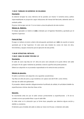 11.05.01 TARRAJEO EN SUPERFICIE DE COLUMNAS
Descripción
Se deberán tarrajear las caras interiores de las paredes con mezcla 1:2 cemento arena y aditivo
impermeabilizante en proporción según indicaciones del manual del fabricante, debiendo tener un
acabado pulido.
El grosor del tarrajeo será de 1.5 cm en toda su área de aplicación de este mortero.
Método de Medición.
El trabajo ejecutado se medirá en (m2), ordenado por el Ingeniero Residente y aprobado por el
Ingeniero Supervisor.
Forma de Pago
El pago se realizara al precio unitario del presupuesto aprobado por (m2), de acuerdo al avance
aprobado por el Ing° Supervisor. En este costo esta incluido los costos de mano de obra,
herramientas y equipos necesarias para la ejecución de esta partida.
11.06.00 ESTRUCTURA METALICA
11.06.01 CABLE DE ACERO TIPO BOA 1/2
Descripción.
El cable de acero tipo Boa de 1/2” alma de acero será colocado en la parte inferior del cable
principal a fin de sujetar mediante las péndolas a toda la superficie del puente peatonal.
Deberá ser adquirido en un proveedor especializado en la venta de estos productos.
Método de ejecución.
El cable a suministrar será adquirido a las siguientes características:
Tipo Boa con alma de acero y cuya resistencia a la ruptura será del 41.00 t. como mínimo.
Este tipo de cable será galvanizado.
El proveedor deberá extender obligatoriamente el certificado de calidad, el cual deberá detallar las
especificaciones mínimas descritas líneas arriba.
Ejecución.
Se recomienda antes de usar el cable conocer primeramente su especificaciones a fin de no
cometer errores que puedan llevar a que el cable falle.
Se debe evitar en la colocación que se forme lasos pequeños que deteriore alguna sección y
debilite su resistencia.
El diámetro para el dobles del cable no debe ser menor de 30 veces el diámetro del cable.
 