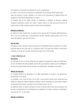 En la dobles se recomienda de preferencia el uso de un guardacabo.
Los cables a usar será de una sola pieza y rechazándose los que tengan sección deteriorada.
Antes de proceder el amarre definitivo a los rieles con las abrazaderas se deberá verificar las
respectivas contra flechas especificadas en el plano.
El templado final de los cables incluidos el maderamen y péndolas se efectuara mediante
manguitos templadores usando otro cable o cadena unido a un tecle que permita disminuir la
presión sobre el cable principal y ajustar los pernos de las abrazaderas.
Métodos de Medición.
Se medirá en metros lineales (ML), de cable de acero tipo boa de 1/2” instalado definitivamente en
obra y con las características y especificaciones técnicas indicadas anteriormente y con el visto
bueno del ingeniero supervisor de la obra.
Base de Pago.
Se pagara en base del precio unitario que figura en el expediente técnico aprobado por el metro
lineal del cable de acero tipo boa 1/2” colocado en obra. En el pago está incluido el costo de los
materiales, mano de obra y equipo necesario para ejecución de esta partida.
11.06.02 PENDOLAS 3/8
Descripción.
Las péndolas de acero serán los elementos que sujetaran las viguetas de madera y el cable tensor
de acero. El diámetro de estas péndolas será de 3/8 cuya resistencia a afluencia será de 500kg/cm2.
Las alturas de esta péndola serán de acuerdo a las dimensiones estipuladas en los planos.
Método de Ejecución.
Las péndolas deberán ser fabricadas en un taller especializado de acuerdo a las dimensiones
especificadas en los planos.
Las péndolas a usar serán de acero liso de 3/8” y cuyo extremo inferior estará preparado para
sujetar las viguetas de madera mediante una platina y tuercas respectivas. La parte superior deberá
ser fabricada de tal manera que amarre los dos cables de acero de 1/2”.
Las péndolas deben ser lijadas y pintadas con base de pintura anticorrosiva, tipo zincromato. A fin
de evitar el deslizamiento de la abrazadera de la péndala por el cable se colocara en nivel inferior
una grapa de 1/2” un solo cable.
Métodos de Medición.
 