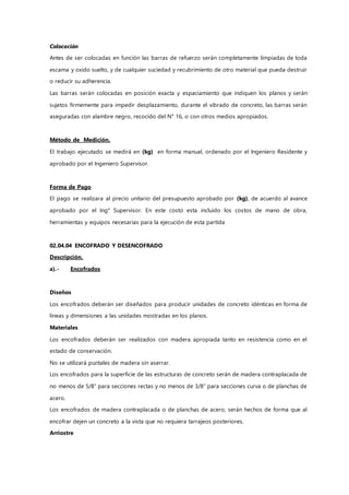 Colocación
Antes de ser colocadas en función las barras de refuerzo serán completamente limpiadas de toda
escama y oxido suelto, y de cualquier suciedad y recubrimiento de otro material que pueda destruir
o reducir su adherencia.
Las barras serán colocadas en posición exacta y espaciamiento que indiquen los planos y serán
sujetos firmemente para impedir desplazamiento, durante el vibrado de concreto, las barras serán
aseguradas con alambre negro, recocido del N° 16, o con otros medios apropiados.
Método de Medición.
El trabajo ejecutado se medirá en (kg) en forma manual, ordenado por el Ingeniero Residente y
aprobado por el Ingeniero Supervisor.
Forma de Pago
El pago se realizara al precio unitario del presupuesto aprobado por (kg), de acuerdo al avance
aprobado por el Ing° Supervisor. En este costo esta incluido los costos de mano de obra,
herramientas y equipos necesarias para la ejecución de esta partida
02.04.04 ENCOFRADO Y DESENCOFRADO
Descripción.
a).- Encofrados
Diseños
Los encofrados deberán ser diseñados para producir unidades de concreto idénticas en forma de
líneas y dimensiones a las unidades mostradas en los planos.
Materiales
Los encofrados deberán ser realizados con madera apropiada tanto en resistencia como en el
estado de conservación.
No se utilizará puntales de madera sin aserrar.
Los encofrados para la superficie de las estructuras de concreto serán de madera contraplacada de
no menos de 5/8” para secciones rectas y no menos de 3/8” para secciones curva o de planchas de
acero.
Los encofrados de madera contraplacada o de planchas de acero, serán hechos de forma que al
encofrar dejen un concreto a la vista que no requiera tarrajeos posteriores.
Arriostre
 