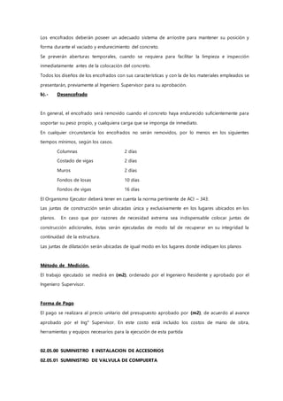 Los encofrados deberán poseer un adecuado sistema de arriostre para mantener su posición y
forma durante el vaciado y endurecimiento del concreto.
Se preverán aberturas temporales, cuando se requiera para facilitar la limpieza e inspección
inmediatamente antes de la colocación del concreto.
Todos los diseños de los encofrados con sus características y con la de los materiales empleados se
presentarán, previamente al Ingeniero Supervisor para su aprobación.
b).- Desencofrado
En general, el encofrado será removido cuando el concreto haya endurecido suficientemente para
soportar su peso propio, y cualquiera carga que se imponga de inmediato.
En cualquier circunstancia los encofrados no serán removidos, por lo menos en los siguientes
tiempos mínimos, según los casos.
Columnas 2 días
Costado de vigas 2 días
Muros 2 días
Fondos de losas 10 días
Fondos de vigas 16 días
El Organismo Ejecutor deberá tener en cuenta la norma pertinente de ACI – 343:
Las juntas de construcción serán ubicadas única y exclusivamente en los lugares ubicados en los
planos. En caso que por razones de necesidad extrema sea indispensable colocar juntas de
construcción adicionales, éstas serán ejecutadas de modo tal de recuperar en su integridad la
continuidad de la estructura.
Las juntas de dilatación serán ubicadas de igual modo en los lugares donde indiquen los planos
Método de Medición.
El trabajo ejecutado se medirá en (m2), ordenado por el Ingeniero Residente y aprobado por el
Ingeniero Supervisor.
Forma de Pago
El pago se realizara al precio unitario del presupuesto aprobado por (m2), de acuerdo al avance
aprobado por el Ing° Supervisor. En este costo está incluido los costos de mano de obra,
herramientas y equipos necesarios para la ejecución de esta partida
02.05.00 SUMINISTRO E INSTALACION DE ACCESORIOS
02.05.01 SUMINISTRO DE VALVULA DE COMPUERTA
 