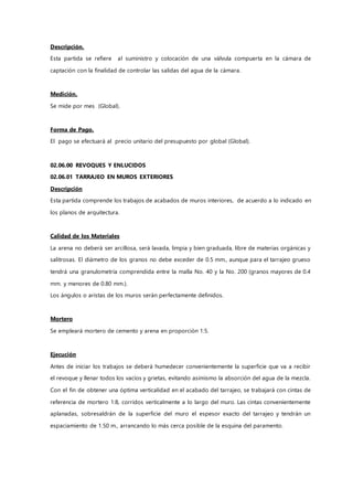Descripción.
Esta partida se refiere al suministro y colocación de una válvula compuerta en la cámara de
captación con la finalidad de controlar las salidas del agua de la cámara.
Medición.
Se mide por mes (Global).
Forma de Pago.
El pago se efectuará al precio unitario del presupuesto por global (Global).
02.06.00 REVOQUES Y ENLUCIDOS
02.06.01 TARRAJEO EN MUROS EXTERIORES
Descripción
Esta partida comprende los trabajos de acabados de muros interiores, de acuerdo a lo indicado en
los planos de arquitectura.
Calidad de los Materiales
La arena no deberá ser arcillosa, será lavada, limpia y bien graduada, libre de materias orgánicas y
salitrosas. El diámetro de los granos no debe exceder de 0.5 mm., aunque para el tarrajeo grueso
tendrá una granulometría comprendida entre la malla No. 40 y la No. 200 (granos mayores de 0.4
mm. y menores de 0.80 mm.).
Los ángulos o aristas de los muros serán perfectamente definidos.
Mortero
Se empleará mortero de cemento y arena en proporción 1:5.
Ejecución
Antes de iniciar los trabajos se deberá humedecer convenientemente la superficie que va a recibir
el revoque y llenar todos los vacíos y grietas, evitando asimismo la absorción del agua de la mezcla.
Con el fin de obtener una óptima verticalidad en el acabado del tarrajeo, se trabajará con cintas de
referencia de mortero 1:8, corridos verticalmente a lo largo del muro. Las cintas convenientemente
aplanadas, sobresaldrán de la superficie del muro el espesor exacto del tarrajeo y tendrán un
espaciamiento de 1.50 m., arrancando lo más cerca posible de la esquina del paramento.
 