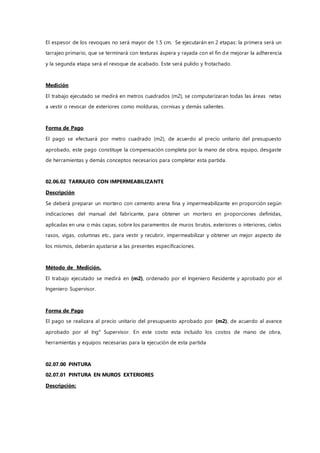 El espesor de los revoques no será mayor de 1.5 cm. Se ejecutarán en 2 etapas: la primera será un
tarrajeo primario, que se terminará con texturas áspera y rayada con el fin de mejorar la adherencia
y la segunda etapa será el revoque de acabado. Este será pulido y frotachado.
Medición
El trabajo ejecutado se medirá en metros cuadrados (m2), se computarizaran todas las áreas netas
a vestir o revocar de exteriores como molduras, cornisas y demás salientes.
Forma de Pago
El pago se efectuará por metro cuadrado (m2), de acuerdo al precio unitario del presupuesto
aprobado, este pago constituye la compensación completa por la mano de obra, equipo, desgaste
de herramientas y demás conceptos necesarios para completar esta partida.
02.06.02 TARRAJEO CON IMPERMEABILIZANTE
Descripción
Se deberá preparar un mortero con cemento arena fina y impermeabilizante en proporción según
indicaciones del manual del fabricante, para obtener un mortero en proporciones definidas,
aplicadas en una o más capas, sobre los paramentos de muros brutos, exteriores o interiores, cielos
rasos, vigas, columnas etc., para vestir y recubrir, impermeabilizar y obtener un mejor aspecto de
los mismos, deberán ajustarse a las presentes especificaciones.
Método de Medición.
El trabajo ejecutado se medirá en (m2), ordenado por el Ingeniero Residente y aprobado por el
Ingeniero Supervisor.
Forma de Pago
El pago se realizara al precio unitario del presupuesto aprobado por (m2), de acuerdo al avance
aprobado por el Ing° Supervisor. En este costo esta incluido los costos de mano de obra,
herramientas y equipos necesarias para la ejecución de esta partida
02.07.00 PINTURA
02.07.01 PINTURA EN MUROS EXTERIORES
Descripción:
 
