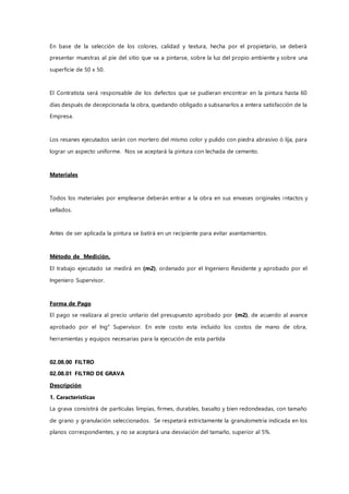 En base de la selección de los colores, calidad y textura, hecha por el propietario, se deberá
presentar muestras al pie del sitio que va a pintarse, sobre la luz del propio ambiente y sobre una
superficie de 50 x 50.
El Contratista será responsable de los defectos que se pudieran encontrar en la pintura hasta 60
días después de decepcionada la obra, quedando obligado a subsanarlos a entera satisfacción de la
Empresa.
Los resanes ejecutados serán con mortero del mismo color y pulido con piedra abrasivo ó lija, para
lograr un aspecto uniforme. Nos se aceptará la pintura con lechada de cemento.
Materiales
Todos los materiales por emplearse deberán entrar a la obra en sus envases originales intactos y
sellados.
Antes de ser aplicada la pintura se batirá en un recipiente para evitar asentamientos.
Método de Medición.
El trabajo ejecutado se medirá en (m2), ordenado por el Ingeniero Residente y aprobado por el
Ingeniero Supervisor.
Forma de Pago
El pago se realizara al precio unitario del presupuesto aprobado por (m2), de acuerdo al avance
aprobado por el Ing° Supervisor. En este costo esta incluido los costos de mano de obra,
herramientas y equipos necesarias para la ejecución de esta partida
02.08.00 FILTRO
02.08.01 FILTRO DE GRAVA
Descripción
1. Características
La grava consistirá de partículas limpias, firmes, durables, basalto y bien redondeadas, con tamaño
de grano y granulación seleccionados. Se respetará estrictamente la granulometría indicada en los
planos correspondientes, y no se aceptará una desviación del tamaño, superior al 5%.
 