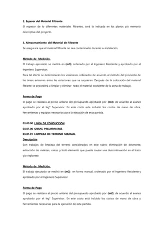 2. Espesor del Material Filtrante
El espesor de lo diferentes materiales filtrantes, será la indicada en los planos y/o memoria
descriptiva del proyecto.
3. Almacenamiento del Material de Filtrante
Se asegurara que el material filtrante no sea contaminado durante su instalación.
Método de Medición.
El trabajo ejecutado se medirá en (m3), ordenado por el Ingeniero Residente y aprobado por el
Ingeniero Supervisor.
Para tal efecto se determinarán los volúmenes rellenados de acuerdo al método del promedio de
las áreas extremas entre las estaciones que se requieran. Después de la colocación del material
filtrante se procederá a limpiar y eliminar todo el material excedente de la zona de trabajo.
Forma de Pago
El pago se realizara al precio unitario del presupuesto aprobado por (m3), de acuerdo al avance
aprobado por el Ing° Supervisor. En este costo esta incluido los costos de mano de obra,
herramientas y equipos necesarias para la ejecución de esta partida.
03.00.00 LINEA DE CONDUCCIÓN
03.01.00 OBRAS PRELIMINARES
03.01.01 LIMPIEZA DE TERRENO MANUAL
Descripción
Son trabajos de limpieza del terreno considerados en este rubro: eliminación de desmonte,
extracción de malezas, raíces y todo elemento que puede causar una descontinuación en el trazo
y/o replanteo
Método de Medición.
El trabajo ejecutado se medirá en (m2) en forma manual, ordenado por el Ingeniero Residente y
aprobado por el Ingeniero Supervisor
Forma de Pago
El pago se realizara al precio unitario del presupuesto aprobado por (m2), de acuerdo al avance
aprobado por el Ing° Supervisor. En este costo está incluido los costos de mano de obra y
herramientas necesarias para la ejecución de esta partida.
 