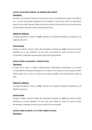 03.02.02 EXCAVACION MANUAL EN TERRENO SEMI ROCOSO
Descripción:
Consiste en la excavación manual en terreno semi rocoso, la profundidad de zanja será de 0.80 m,
por un ancho que permita la ejecución de la excavación o 0.40m como mínimo. La zanja podrá
hacerse con paredes verticales donde el terreno lo permita, y donde el terreno no lo permitiera se
les dará taludes adecuados según la naturaleza del mismo.
Método de Medición.
El trabajo ejecutado se medirá en (m3), ordenado por el Ingeniero Residente y aprobado por el
Ingeniero Supervisor.
Forma de Pago
El pago se realizara al precio unitario del presupuesto aprobado por (m3), de acuerdo al avance
aprobado por el Ing° Supervisor. En este costo está incluido los costos de mano de obra,
herramientas y materiales necesarias para la ejecución de esta partida.
03.02.03 REFINE, NIVELACION Y COMPACTACION
Descripción:
El fondo de la zanja se nivelará cuidadosamente conformándose exactamente a la rasante
correspondiente del proyecto aumentado con el espesor de 0.10 para la cama de apoyo; el fondo
deberá quedar seco y firme y en todos los conceptos aceptables como fundación para recibir el
tubo.
Método de Medición.
El trabajo ejecutado se medirá en (m2), ordenado por el Ingeniero Residente y aprobado por el
Ingeniero Supervisor.
Forma de Pago
El pago se realizara al precio unitario del presupuesto aprobado por (m2), de acuerdo al avance
aprobado por el Ing° Supervisor. En este costo está incluido los costos de mano de obra,
herramientas y materiales necesarias para la ejecución de esta partida.
03.02.04 CAMA DE APOYO E=0.15 PARA TUBERIA DE AGUA
Descripción:
 