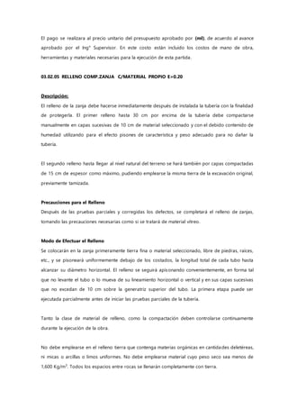 El pago se realizara al precio unitario del presupuesto aprobado por (ml), de acuerdo al avance
aprobado por el Ing° Supervisor. En este costo están incluido los costos de mano de obra,
herramientas y materiales necesarias para la ejecución de esta partida.
03.02.05 RELLENO COMP.ZANJA C/MATERIAL PROPIO E=0.20
Descripción:
El relleno de la zanja debe hacerse inmediatamente después de instalada la tubería con la finalidad
de protegerla. El primer relleno hasta 30 cm por encima de la tubería debe compactarse
manualmente en capas sucesivas de 10 cm de material seleccionado y con el debido contenido de
humedad utilizando para el efecto pisones de característica y peso adecuado para no dañar la
tubería.
El segundo relleno hasta llegar al nivel natural del terreno se hará también por capas compactadas
de 15 cm de espesor como máximo, pudiendo emplearse la misma tierra de la excavación original,
previamente tamizada.
Precauciones para el Relleno
Después de las pruebas parciales y corregidas los defectos, se completará el relleno de zanjas,
tomando las precauciones necesarias como si se tratará de material vítreo.
Modo de Efectuar el Relleno
Se colocarán en la zanja primeramente tierra fina o material seleccionado, libre de piedras, raíces,
etc., y se pisoneará uniformemente debajo de los costados, la longitud total de cada tubo hasta
alcanzar su diámetro horizontal. El relleno se seguirá apisonando convenientemente, en forma tal
que no levante el tubo o lo mueva de su lineamiento horizontal o vertical y en sus capas sucesivas
que no excedan de 10 cm sobre la generatriz superior del tubo. La primera etapa puede ser
ejecutada parcialmente antes de iniciar las pruebas parciales de la tubería.
Tanto la clase de material de relleno, como la compactación deben controlarse continuamente
durante la ejecución de la obra.
No debe emplearse en el relleno tierra que contenga materias orgánicas en cantidades deletéreas,
ni micas o arcillas o limos uniformes. No debe emplearse material cuyo peso seco sea menos de
1,600 Kg/m3
. Todos los espacios entre rocas se llenarán completamente con tierra.
 
