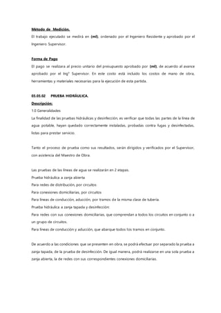 Método de Medición.
El trabajo ejecutado se medirá en (ml), ordenado por el Ingeniero Residente y aprobado por el
Ingeniero Supervisor.
Forma de Pago
El pago se realizara al precio unitario del presupuesto aprobado por (ml), de acuerdo al avance
aprobado por el Ing° Supervisor. En este costo está incluido los costos de mano de obra,
herramientas y materiales necesarias para la ejecución de esta partida.
03.03.02 PRUEBA HIDRÁULICA.
Descripción:
1.0 Generalidades
La finalidad de las pruebas hidráulicas y desinfección, es verificar que todas las partes de la línea de
agua potable, hayan quedado correctamente instaladas, probadas contra fugas y desinfectadas,
listas para prestar servicio.
Tanto el proceso de prueba como sus resultados, serán dirigidos y verificados por el Supervisor,
con asistencia del Maestro de Obra.
Las pruebas de las líneas de agua se realizarán en 2 etapas.
Prueba hidráulica a zanja abierta
Para redes de distribución, por circuitos
Para conexiones domiciliarias, por circuitos
Para líneas de conducción, aducción, por tramos de la misma clase de tubería.
Prueba hidráulica a zanja tapada y desinfección:
Para redes con sus conexiones domiciliarias, que comprendan a todos los circuitos en conjunto o a
un grupo de circuitos.
Para líneas de conducción y aducción, que abarque todos los tramos en conjunto.
De acuerdo a las condiciones que se presenten en obra, se podrá efectuar por separado la prueba a
zanja tapada, de la prueba de desinfección. De igual manera, podrá realizarse en una sola prueba a
zanja abierta, la de redes con sus correspondientes conexiones domiciliarias.
 