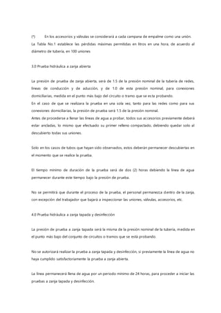 (*) En los accesorios y válvulas se considerará a cada campana de empalme como una unión.
La Tabla No.1 establece las pérdidas máximas permitidas en litros en una hora, de acuerdo al
diámetro de tubería, en 100 uniones
3.0 Prueba hidráulica a zanja abierta
La presión de prueba de zanja abierta, será de 1.5 de la presión nominal de la tubería de redes,
líneas de conducción y de aducción, y de 1.0 de esta presión nominal, para conexiones
domiciliarias, medida en el punto más bajo del circuito o tramo que se esta probando.
En el caso de que se realizara la prueba en una sola vez, tanto para las redes como para sus
conexiones domiciliarias, la presión de prueba será 1.5 de la presión nominal.
Antes de procederse a llenar las líneas de agua a probar, todos sus accesorios previamente deberá
estar ancladas, lo mismo que efectuado su primer relleno compactado, debiendo quedar solo al
descubierto todas sus uniones.
Solo en los casos de tubos que hayan sido observados, estos deberán permanecer descubiertas en
el momento que se realice la prueba.
El tiempo mínimo de duración de la prueba será de dos (2) horas debiendo la línea de agua
permanecer durante este tiempo bajo la presión de prueba.
No se permitirá que durante el proceso de la prueba, el personal permanezca dentro de la zanja,
con excepción del trabajador que bajará a inspeccionar las uniones, válvulas, accesorios, etc.
4.0 Prueba hidráulica a zanja tapada y desinfección
La presión de prueba a zanja tapada será la misma de la presión nominal de la tubería, medida en
el punto más bajo del conjunto de circuitos o tramos que se está probando.
No se autorizará realizar la prueba a zanja tapada y desinfección, si previamente la línea de agua no
haya cumplido satisfactoriamente la prueba a zanja abierta.
La línea permanecerá llena de agua por un periodo mínimo de 24 horas, para proceder a iniciar las
pruebas a zanja tapada y desinfección.
 