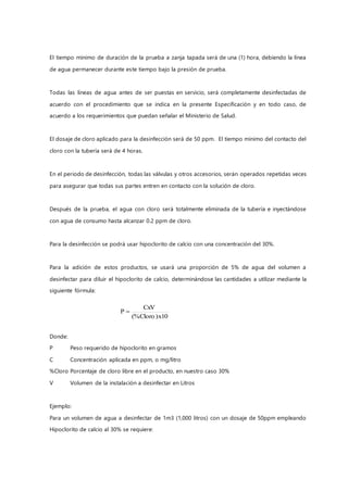 El tiempo mínimo de duración de la prueba a zanja tapada será de una (1) hora, debiendo la línea
de agua permanecer durante este tiempo bajo la presión de prueba.
Todas las líneas de agua antes de ser puestas en servicio, será completamente desinfectadas de
acuerdo con el procedimiento que se indica en la presente Especificación y en todo caso, de
acuerdo a los requerimientos que puedan señalar el Ministerio de Salud.
El dosaje de cloro aplicado para la desinfección será de 50 ppm. El tiempo mínimo del contacto del
cloro con la tubería será de 4 horas.
En el periodo de desinfección, todas las válvulas y otros accesorios, serán operados repetidas veces
para asegurar que todas sus partes entren en contacto con la solución de cloro.
Después de la prueba, el agua con cloro será totalmente eliminada de la tubería e inyectándose
con agua de consumo hasta alcanzar 0.2 ppm de cloro.
Para la desinfección se podrá usar hipoclorito de calcio con una concentración del 30%.
Para la adición de estos productos, se usará una proporción de 5% de agua del volumen a
desinfectar para diluir el hipoclorito de calcio, determinándose las cantidades a utilizar mediante la
siguiente fórmula:
Donde:
P Peso requerido de hipoclorito en gramos
C Concentración aplicada en ppm, o mg/litro
%Cloro Porcentaje de cloro libre en el producto, en nuestro caso 30%
V Volumen de la instalación a desinfectar en Litros
Ejemplo:
Para un volumen de agua a desinfectar de 1m3 (1,000 litros) con un dosaje de 50ppm empleando
Hipoclorito de calcio al 30% se requiere:
10x)Cloro(%
CxV
P 
 