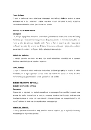 Forma de Pago
El pago se realizara al precio unitario del presupuesto aprobado por (m2), de acuerdo al avance
aprobado por el Ing° Supervisor. En este costo esta incluido los costos de mano de obra y
herramientas necesarias para la ejecución de esta partida.
04.01.02 TRAZO Y REPLANTEO
Descripción
Los trabajos topográficos necesarios para el trazo y replanteo de la obra, tales como: ubicación y
fijación de ejes y líneas de referencia por medio de puntos ubicados en elementos inamovibles. Los
niveles y cotas de referencia indicados en los Planos se fijan de acuerdo a estos y después se
verificaran las cotas del terreno, etc. El trazo, alineamiento, distancias y otros datos, deberán
ajustarse previa revisión y verificación de los cálculos correspondientes.
Método de Medición.
El trabajo ejecutado se medirá en (m2) con equipo topográfico, ordenado por el Ingeniero
Residente y aprobado por el Ingeniero Supervisor
Forma de Pago
El pago se realizara al precio unitario del presupuesto aprobado por (m2), de acuerdo al avance
aprobado por el Ing° Supervisor. En este costo esta incluido los costos de mano de obra,
herramientas y equipos necesarias para la ejecución de esta partida
04.02.00 MOVIMIENTO DE TIERRAS
04.02.01 EXCAVACIÓN MANUAL
Descripción
Esta partida se ejecutará con bastante cuidado de no sobrepasar la profundidad necesaria para
alcanzar los niveles de diseño de la estructura, cualquier sobre excavación mayor será rellenada,
debiéndose rellenar el exceso con concreto pobre de una resistencia a la compresión de f’c = 100
kg/cm2
. El fondo de la excavación deberá quedar limpio y parejo.
Método de Medición.
El trabajo ejecutado se medirá en (m3) en forma manual, ordenado por el Ingeniero Residente y
aprobado por el Ingeniero Supervisor.
 