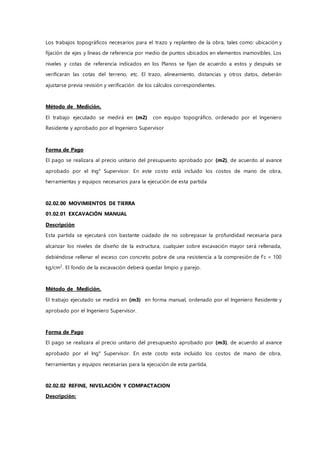 Los trabajos topográficos necesarios para el trazo y replanteo de la obra, tales como: ubicación y
fijación de ejes y líneas de referencia por medio de puntos ubicados en elementos inamovibles. Los
niveles y cotas de referencia indicados en los Planos se fijan de acuerdo a estos y después se
verificaran las cotas del terreno, etc. El trazo, alineamiento, distancias y otros datos, deberán
ajustarse previa revisión y verificación de los cálculos correspondientes.
Método de Medición.
El trabajo ejecutado se medirá en (m2) con equipo topográfico, ordenado por el Ingeniero
Residente y aprobado por el Ingeniero Supervisor
Forma de Pago
El pago se realizara al precio unitario del presupuesto aprobado por (m2), de acuerdo al avance
aprobado por el Ing° Supervisor. En este costo está incluido los costos de mano de obra,
herramientas y equipos necesarios para la ejecución de esta partida
02.02.00 MOVIMIENTOS DE TIERRA
01.02.01 EXCAVACIÓN MANUAL
Descripción
Esta partida se ejecutará con bastante cuidado de no sobrepasar la profundidad necesaria para
alcanzar los niveles de diseño de la estructura, cualquier sobre excavación mayor será rellenada,
debiéndose rellenar el exceso con concreto pobre de una resistencia a la compresión de f’c = 100
kg/cm2
. El fondo de la excavación deberá quedar limpio y parejo.
Método de Medición.
El trabajo ejecutado se medirá en (m3) en forma manual, ordenado por el Ingeniero Residente y
aprobado por el Ingeniero Supervisor.
Forma de Pago
El pago se realizara al precio unitario del presupuesto aprobado por (m3), de acuerdo al avance
aprobado por el Ing° Supervisor. En este costo esta incluido los costos de mano de obra,
herramientas y equipos necesarias para la ejecución de esta partida.
02.02.02 REFINE, NIVELACIÓN Y COMPACTACION
Descripción:
 
