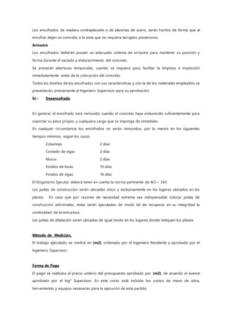 Los encofrados de madera contraplacada o de planchas de acero, serán hechos de forma que al
encofrar dejen un concreto a la vista que no requiera tarrajeos posteriores.
Arriostre
Los encofrados deberán poseer un adecuado sistema de arriostre para mantener su posición y
forma durante el vaciado y endurecimiento del concreto.
Se preverán aberturas temporales, cuando se requiera para facilitar la limpieza e inspección
inmediatamente antes de la colocación del concreto.
Todos los diseños de los encofrados con sus características y con la de los materiales empleados se
presentarán, previamente al Ingeniero Supervisor para su aprobación.
b).- Desencofrado
En general, el encofrado será removido cuando el concreto haya endurecido suficientemente para
soportar su peso propio, y cualquiera carga que se imponga de inmediato.
En cualquier circunstancia los encofrados no serán removidos, por lo menos en los siguientes
tiempos mínimos, según los casos.
Columnas 2 días
Costado de vigas 2 días
Muros 2 días
Fondos de losas 10 días
Fondos de vigas 16 días
El Organismo Ejecutor deberá tener en cuenta la norma pertinente de ACI – 343:
Las juntas de construcción serán ubicadas única y exclusivamente en los lugares ubicados en los
planos. En caso que por razones de necesidad extrema sea indispensable colocar juntas de
construcción adicionales, éstas serán ejecutadas de modo tal de recuperar en su integridad la
continuidad de la estructura.
Las juntas de dilatación serán ubicadas de igual modo en los lugares donde indiquen los planos
Método de Medición.
El trabajo ejecutado se medirá en (m2), ordenado por el Ingeniero Residente y aprobado por el
Ingeniero Supervisor.
Forma de Pago
El pago se realizara al precio unitario del presupuesto aprobado por (m2), de acuerdo al avance
aprobado por el Ing° Supervisor. En este costo está incluido los costos de mano de obra,
herramientas y equipos necesarias para la ejecución de esta partida
 