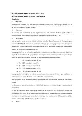 04.03.02 CONCRETO f'c=175 kg/cm2 PARA LOSAS
04.03.03 CONCRETO f'c=175 kg/cm2 PARA MUROS
Descripción
 Materiales
Los materiales cubiertos bajo este título son: cemento, arena, piedra partida y agua, para el uso en
las construcciones de concreto armado.
e) Cemento
El cemento se conformará a las especificaciones del cemento Portland (ASTM-C-150 o
especificaciones para cemento Portland con agente inclusor de aire ASTM C-175).
f) Agregados
Los agregados para concreto deberá satisfacer con las “Especificaciones de Agregados para
Cemento” ASTM.C-33, teniendo en cuenta sin embargo, que los agregados que han demostrado
por ensayos o servicio actual que producen concreto de la resistencia al fuego y al intemperismo;
pueden ser empleados previa autorización.
Los agregados finos serán lavados, graduados y resistentes, no tendrán contenido de arcilla o limo
mayor de 5% en volumen. El agregado fino será de granulación variable y cuando sea probada por
medio de malla de laboratorio satisfacer los requerimientos máximos siguientes:
100 % pasará una malla N° 3/8”
De 95 a 100 % pasará una malla N° 4
De 45 a 80 % pasará una malla N° 16
De 10 a 30 % pasará una malla N° 50
De 2 a 10 % pasará una malla N° 100
Los agregados finos sujetos al análisis que contengan impurezas orgánicas y que produzcan un
color más oscuro que el standard, serán rechazados sin excepciones.
Los agregados serán mantenidos limpios y libres de todo otro material durante el transporte y
manejo.
Se almacenarán separados de otros en el sitio hasta que sean medidos en cargas y colocados en la
mezcladora.
Excepto lo permitido en la sección pertinente de la norma ACI 318, el tamaño máximo del
agregado no será mayor de un quinto de la separación menor entre los lados de los encofrados del
miembro, en el cual se va usar concreto; ni mayor que tres cuartas partes del espaciamiento libre
mínimo entre varillas individuales o paquetes de varillas.
g) Agua
 