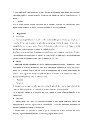 El agua usada en la mezcla debe ser limpia y libre de cantidades de ácido, álcalis, sales, grasas y
materiales orgánicos u otras sustancias deletéreas que puedan ser dañinas para el concreto y el
acero.
h) Aditivos
Sólo se podrá emplear aditivos aprobados por el Ingeniero Inspector. En cualquier caso queda
expresamente prohibido el uso de aditivos que contengan cloruros y/o nitratos.
 Preparación
 Dosificación
Los materiales disponibles serán aquellos con los cuales se obtenga un concreto que cumpla con el
requisito de las especificaciones empleando un contenido mínimo de agua. El cemento, el
agregado fino y el agregado grueso deberán dosificarse separadamente por peso, el agua se podrá
dosificar por volumen usando un equipo de medición preciso.
Se ofrecen recomendaciones detalladas para dosificación de mezclas de concreto en “Prácticas
recomendadas para dosificación de mezclas de concreto (ACI-613) y prácticas recomendadas para
dosificación de mezclas de concreto estructural ligero (ACI-613-Ha)”.
 Mezclas
La mezcla del concreto deberá hacerse en una mezcladora de tipo apropiado. No se podrá cargar
más allá de la capacidad especificada para dicha mezcladora. El tiempo de batido será cuando
menos de un minuto después de que todos los componentes de la mezcla estén dentro, del
tambor. Para lograr una distribución uniforme de los materiales en la mezcladora deberá ser
descargada íntegramente antes de volverla a llenar.
 Vaciado
 Transporte
El transporte se hará por métodos que no permitan la pérdida del material ni de la lechada del
concreto; el tiempo que dure el transporte se procurará que sea el menor posible.
No se permitirá transportar el concreto que haya iniciado su fragua o haya endurecido, ni aún
parcialmente.
 Colocación
El concreto deberá ser conducido para todo uso desde la mezcladora al lugar de vaciado por
métodos que no produzca segregación de los materiales. El concreto deberá ser depositado tan
próximo como sea posible de su posición final.
El llenado deberá ser realizado en forma tal que el concreto esté en todo momento en estado
plástico y fluya rápidamente en todos los rincones y ángulos de las formas.
 