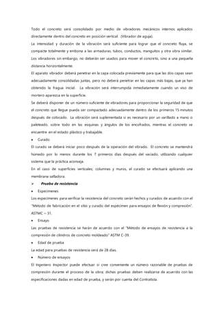 Todo el concreto será consolidado por medio de vibradores mecánicos internos aplicados
directamente dentro del concreto en posición vertical. (Vibrador de aguja).
La intensidad y duración de la vibración será suficiente para lograr que el concreto fluya, se
compacte totalmente y embona a las armaduras, tubos, conductos, manguitos y otra obra similar.
Los vibradores sin embargo, no deberán ser usados para mover el concreto, sino a una pequeña
distancia horizontalmente.
El aparato vibrador deberá penetrar en la capa colocada previamente para que las dos capas sean
adecuadamente consolidadas juntas, pero no deberá penetrar en las capas más bajas, que ya han
obtenido la fragua inicial. La vibración será interrumpida inmediatamente cuando un viso de
mortero aparezca en la superficie.
Se deberá disponer de un número suficiente de vibradores para proporcionar la seguridad de que
el concreto que llegue pueda ser compactado adecuadamente dentro de los primeros 15 minutos
después de colocado. La vibración será suplementada si es necesario por un varillado a mano o
paleteado, sobre todo en las esquinas y ángulos de los encofrados, mientras el concreto se
encuentre en el estado plástico y trabajable.
 Curado
El curado se deberá iniciar poco después de la operación del vibrado. El concreto se mantendrá
húmedo por lo menos durante los 7 primeros días después del vaciado, utilizando cualquier
sistema que la práctica aconseja.
En el caso de superficies verticales; columnas y muros, el curado se efectuará aplicando una
membrana selladora.
 Prueba de resistencia
 Especimenes
Los especimenes para verificar la resistencia del concreto serán hechos y curados de acuerdo con el
“Método de fabricación en el sitio y curado del espécimen para ensayos de flexión y compresión”.
ASTMC – 31.
 Ensayo
Las pruebas de resistencia se harán de acuerdo con el “Método de ensayos de resistencia a la
compresión de cilindros de concreto moldeado” ASTM C-39.
 Edad de prueba
La edad para pruebas de resistencia será de 28 días.
 Número de ensayos
El Ingeniero Inspector puede efectuar si cree conveniente un número razonable de pruebas de
compresión durante el proceso de la obra; dichas pruebas deben realizarse de acuerdo con las
especificaciones dadas en edad de prueba, y serán por cuenta del Contratista.
 